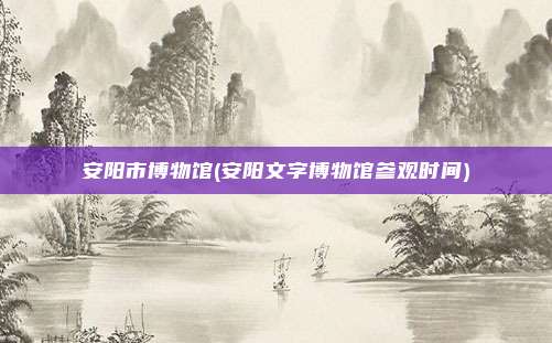 安阳市博物馆(安阳文字博物馆参观时间)