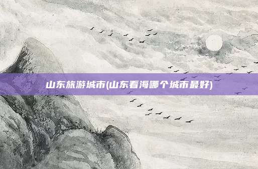 山东旅游城市(山东看海哪个城市最好)