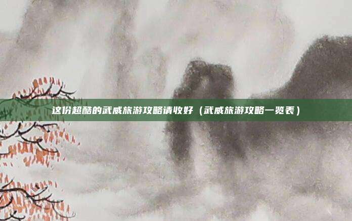 这份超酷的武威旅游攻略请收好(武威旅游攻略一览表)