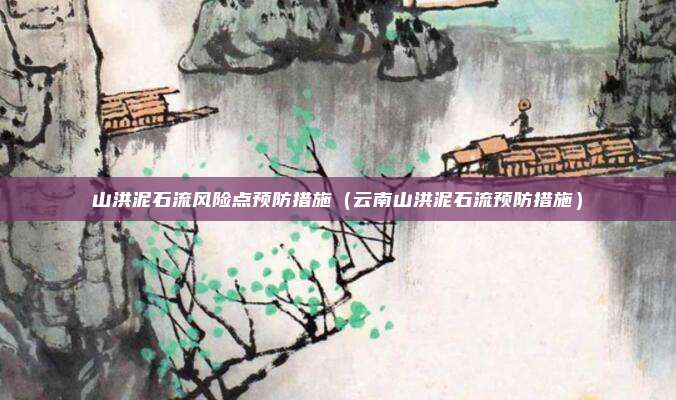 山洪泥石流风险点预防措施(云南山洪泥石流预防措施)