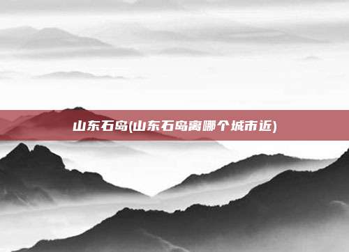 山东石岛(山东石岛离哪个城市近)