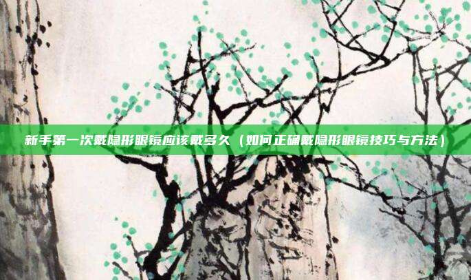 新手第一次戴隐形眼镜应该戴多久（如何正确戴隐形眼镜技巧与方法）