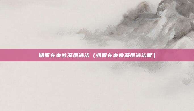 如何在家做深层清洁（如何在家做深层清洁呢）
