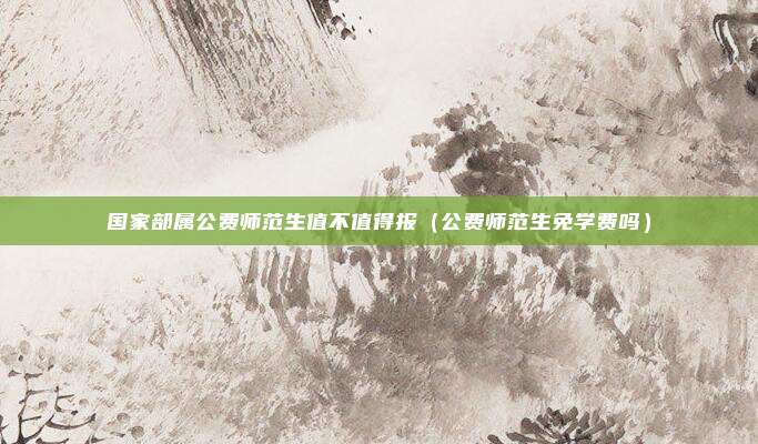 国家部属公费师范生值不值得报（公费师范生免学费吗）