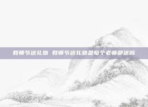 教师节送礼物 教师节送礼物是每个老师都送吗