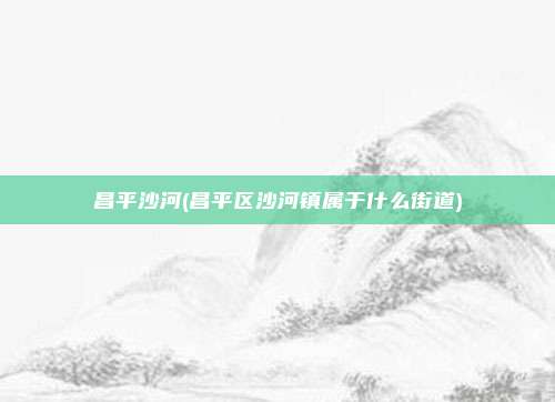 昌平沙河(昌平区沙河镇属于什么街道)