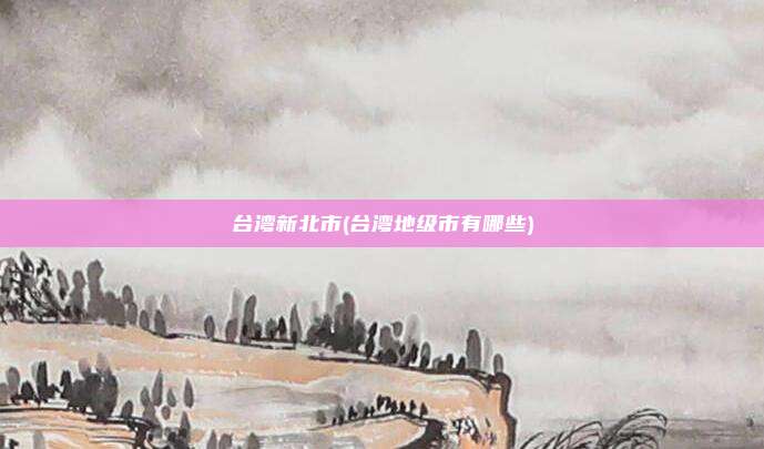 台湾新北市(台湾地级市有哪些)
