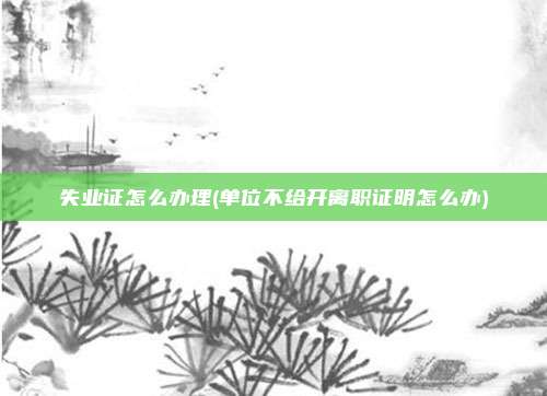失业证怎么办理(单位不给开离职证明怎么办)