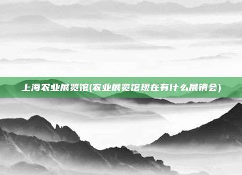 上海农业展览馆(农业展览馆现在有什么展销会)