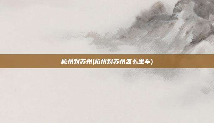 杭州到苏州(杭州到苏州怎么坐车)