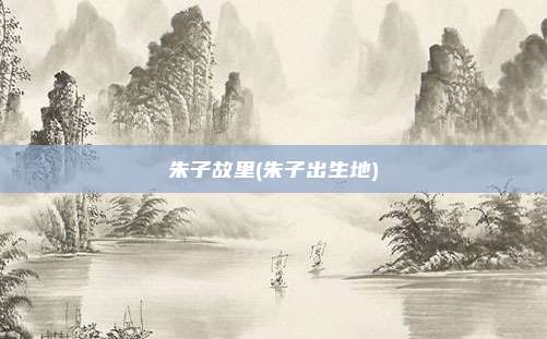 朱子故里(朱子出生地)