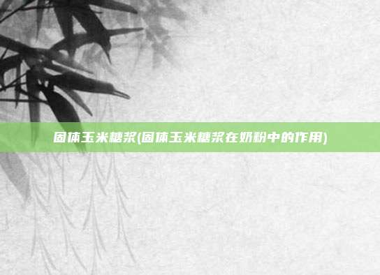 固体玉米糖浆(固体玉米糖浆在奶粉中的作用)