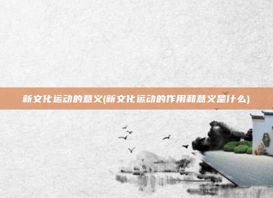 新文化运动的意义(新文化运动的作用和意义是什么)