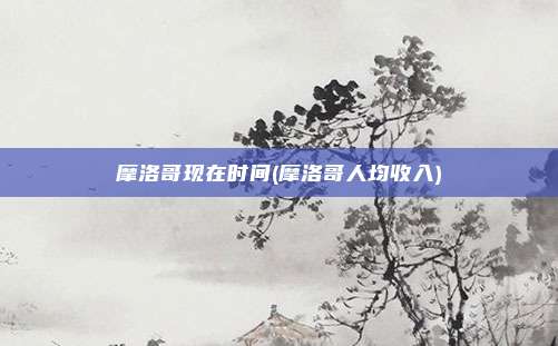 摩洛哥现在时间(摩洛哥人均收入)
