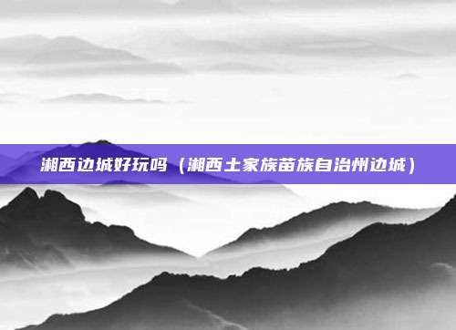 湘西边城好玩吗(湘西土家族苗族自治州边城)
