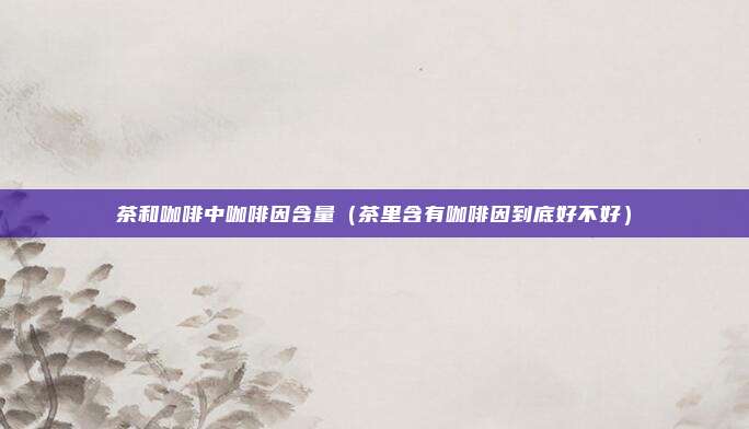 茶和咖啡中咖啡因含量（茶里含有咖啡因到底好不好）