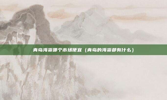 青岛海货哪个市场便宜（青岛的海货都有什么）