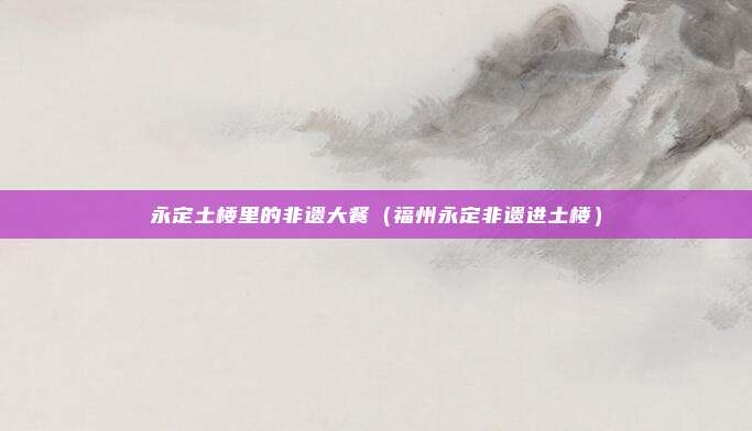 永定土楼里的非遗大餐(福州永定非遗进土楼)