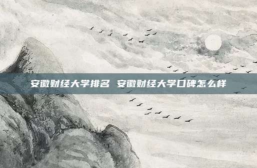 安徽财经大学排名 安徽财经大学口碑怎么样