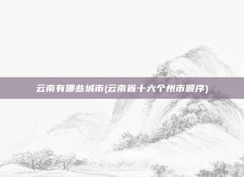 云南有哪些城市(云南省十六个州市顺序)