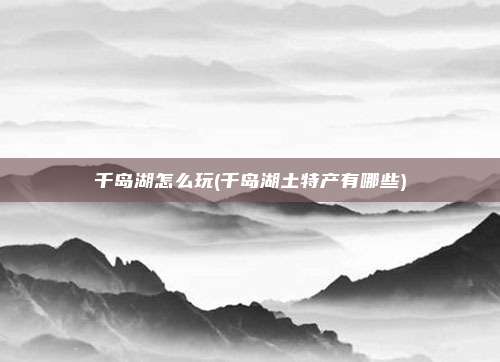 千岛湖怎么玩(千岛湖土特产有哪些)