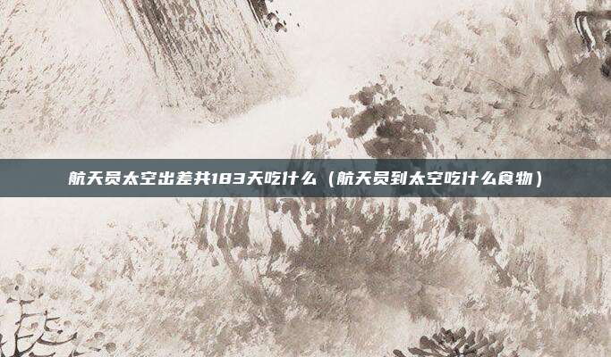 航天员太空出差共183天吃什么（航天员到太空吃什么食物）