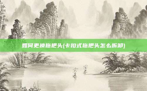 如何更换拖把头(卡扣式拖把头怎么拆卸)
