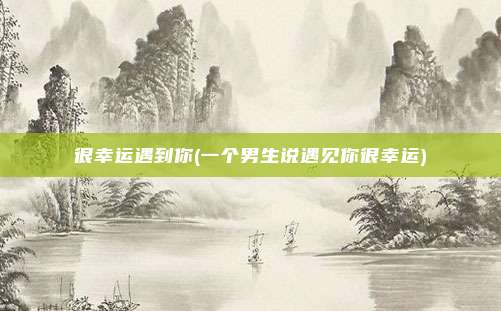 很幸运遇到你(一个男生说遇见你很幸运)