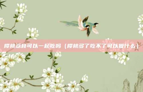 樱桃荔枝可以一起吃吗（樱桃多了吃不了可以做什么）