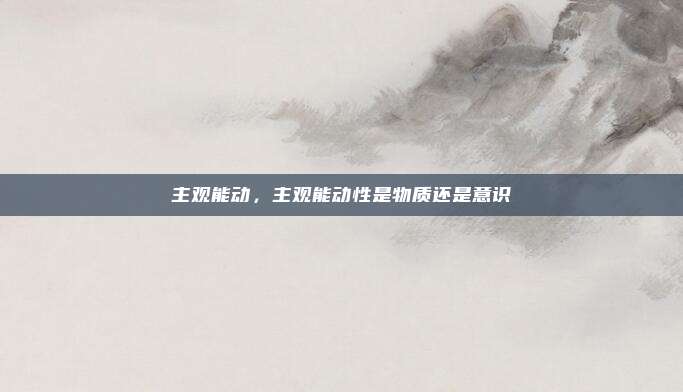主观能动,主观能动性是物质还是意识