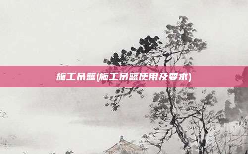 施工吊篮(施工吊篮使用及要求)