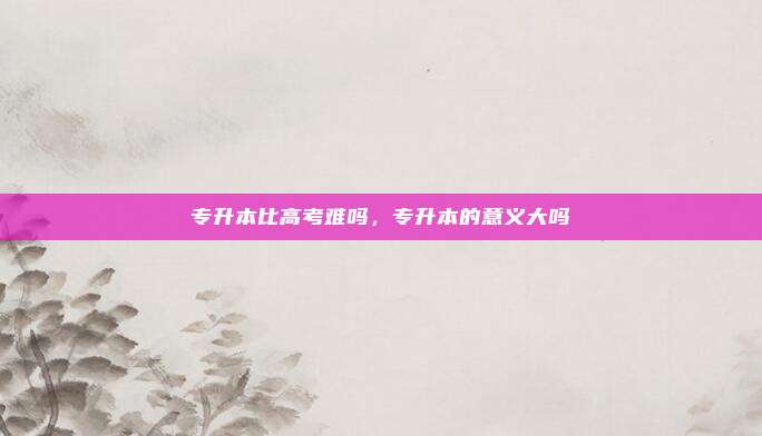 专升本比高考难吗,专升本的意义大吗