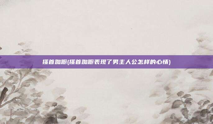 搔首踟蹰(搔首踟蹰表现了男主人公怎样的心情)