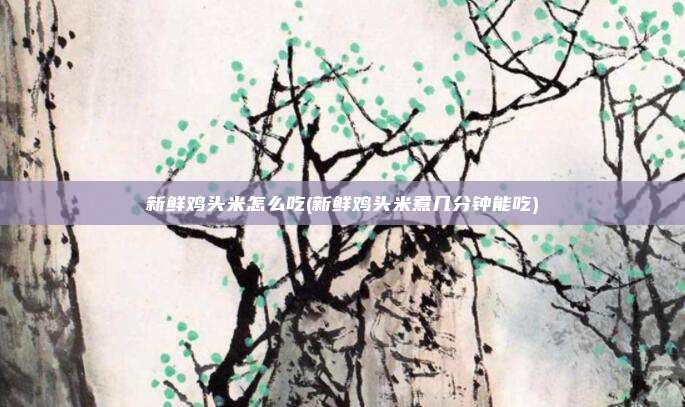 新鲜鸡头米怎么吃(新鲜鸡头米煮几分钟能吃)