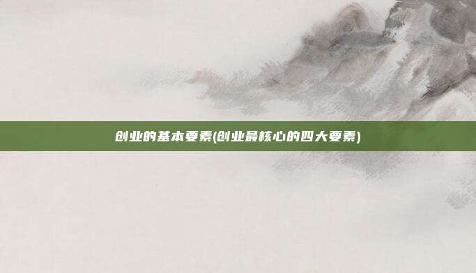 创业的基本要素(创业最核心的四大要素)
