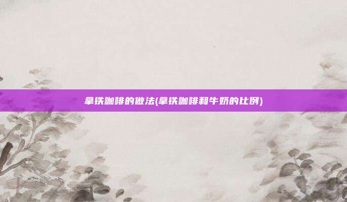 拿铁咖啡的做法(拿铁咖啡和牛奶的比例)