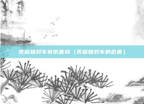 表板蜡对车有伤害吗(表板蜡对车的危害)