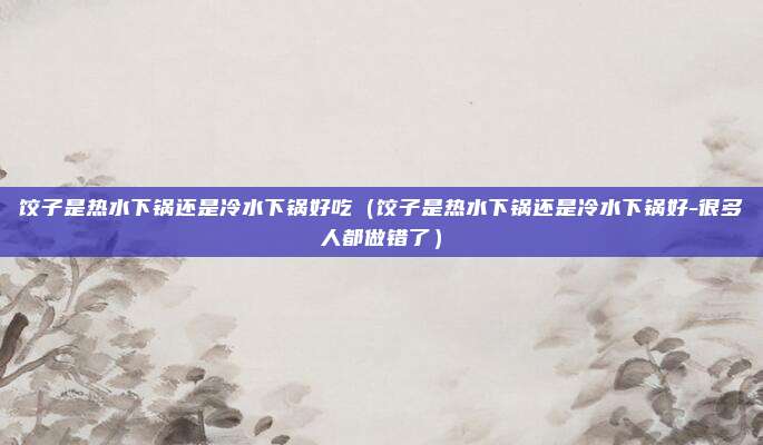 饺子是热水下锅还是冷水下锅好吃（饺子是热水下锅还是冷水下锅好-很多人都做错了）