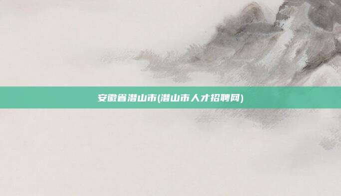 安徽省潜山市(潜山市人才招聘网)
