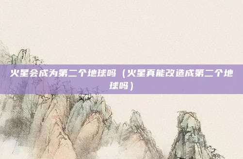 火星会成为第二个地球吗(火星真能改造成第二个地球吗)