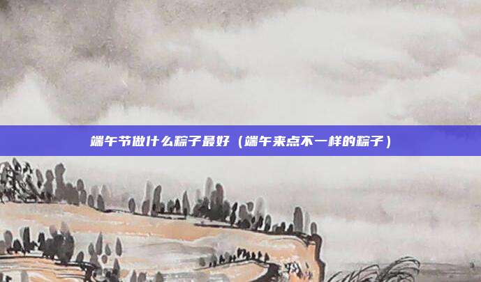 端午节做什么粽子最好(端午来点不一样的粽子)
