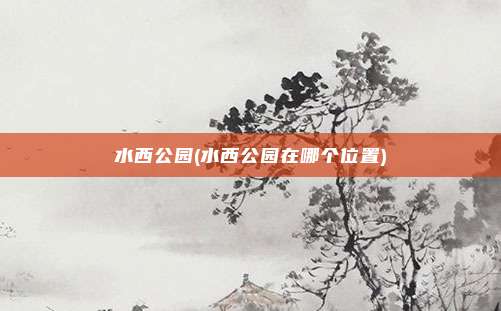 水西公园(水西公园在哪个位置)