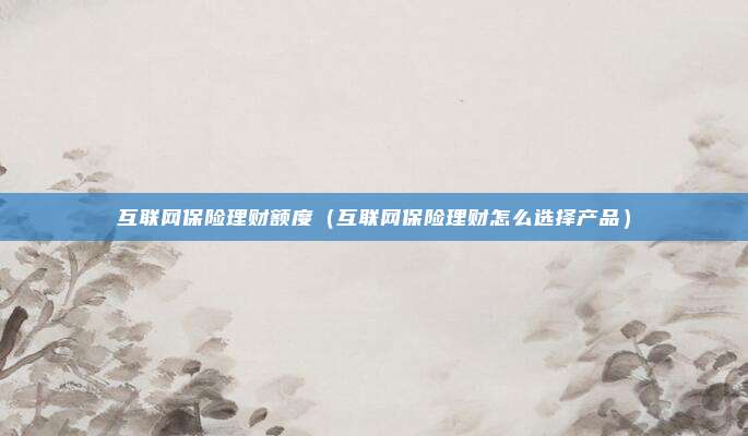 互联网保险理财额度(互联网保险理财怎么选择产品)