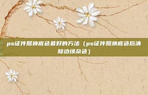 ps证件照换底色最好的方法（ps证件照换底色后清除边缘杂色）