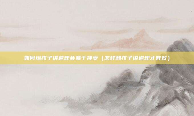 如何给孩子讲道理会易于接受（怎样和孩子讲道理才有效）