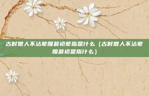 古时僧人不沾荤腥最初荤指是什么(古时僧人不沾荤腥最初是指什么)