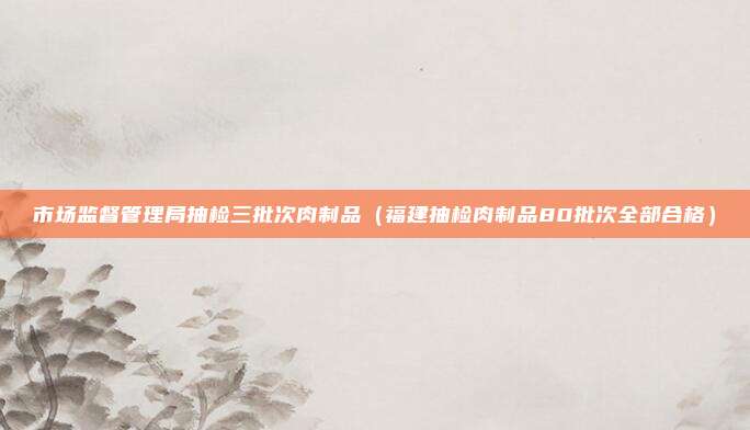 市场监督管理局抽检三批次肉制品(福建抽检肉制品80批次全部合格)