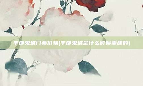 丰都鬼城门票价格(丰都鬼城是什么时候重建的)