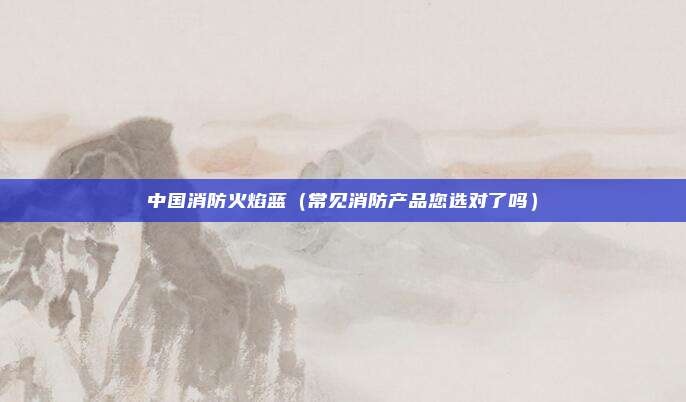 中国消防火焰蓝(常见消防产品您选对了吗)