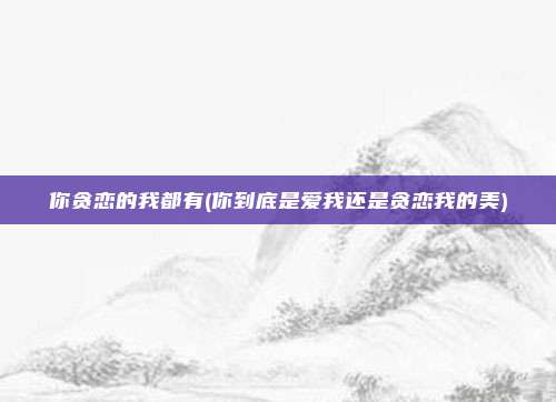 你贪恋的我都有(你到底是爱我还是贪恋我的美)